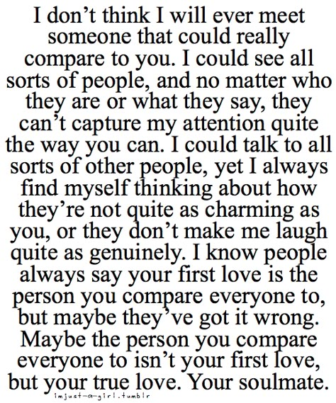 I dont think i will ever meet someone that could really compare to you. I could see all sorts of people, and no matter who they are or what they say, they cant capture my attention quite the way you can. I could talk to all sorts of people, yet i always find myself thinking about how they're not quite as charming as you, or they dont make me laugh quite as genuinley. Deep Relationship Quotes, Soulmate Quotes, Soul Mates, Life Quotes Love, Soul Mate, V Day, Cute Quotes, Great Quotes, Relationship Quotes