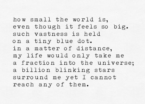 12 July 2018 galaxies, part one . [how small the world is, even though it feels so big. such vastness is held on a tiny blue dot. in a matter of distance, my life would only take me a fraction into the universe; a billion blinking stars surround me yet I cannot reach any of them.] . #poetry #poem #writing #words #365dayjournal #365challenge #365daychallenge #journal #thoughts #typewriter #nature #galaxies #galaxy #space #world #earth #stars Vastness Quotes, Journal Thoughts, Space World, Poem Writing, 365 Day Challenge, Poetry Poem, Writing Words, Blue Dot, I Can Not