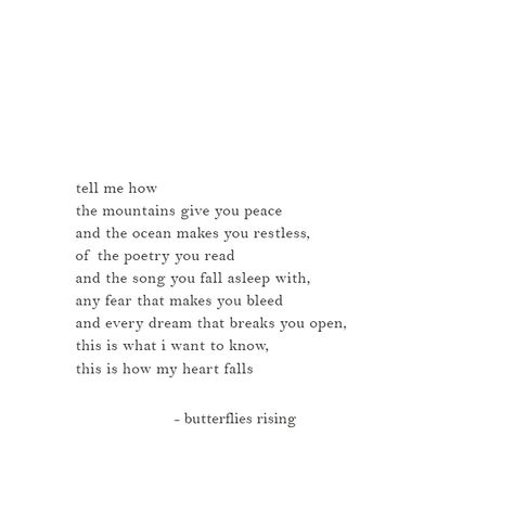 tell me how the mountains give you peace and the ocean makes you restless, of the poetry you read and the song you fall asleep with, any fear that makes you bleed and every dream that breaks you open, this is what i want to know, this is how my heart falls  – butterflies rising  ___________________________________________________________  #butterfliesrising Butterfly Rising Poetry, Poem About Mountains, Tell Me You Want Me Quotes, Poetry About Ocean, Poetry About Mountains, Butterfly Rising Quotes Love, I Want To Know You, Poems On Peace, I Want To Know You Quotes