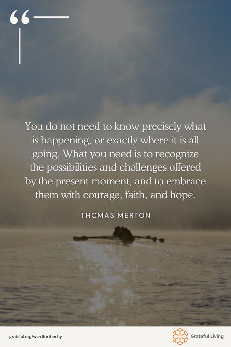 "You do not need to know precisely what is happening, or exactly where it is all going. What you need is to recognize the possibilities and challenges offered by the present moment, and to embrace them with courage, faith, and hope." -Thomas Merton  📷: Linda Hannum  #WordForTheDay #GratefulLiving #Gratitude #Gratefulness #Grateful #Quote #Quotes #DailyQuote #QuoteOfTheDay #GratitudePractice #GratitudeDaily Thomas Merton Quotes, Faith And Hope, Thomas Merton, What Is Happening, The Present Moment, Present Moment, Practice Gratitude, The Present, Daily Quotes