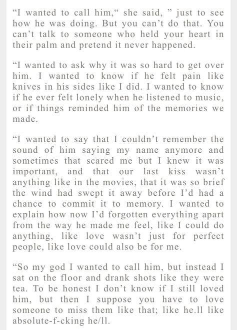 "“I wanted to call him,” she said, “Just to see how he was doing. But you can’t do that. You can’t talk to someone who held your heart in their palm and pretended it never happened. “I wanted to ask why it was so hard to get over him. I wanted to know if he felt pain like knives in his sides like I did. I wanted to know if he ever felt lonely when he listened to music, or if things reminded him of the memories we made. “I wanted to say that I couldnt remember the sound of him saying my nam... I Am Back Quotes, I Cheated On My Boyfriend, Cheating Boyfriend Quotes, Get Over Him Quotes, Over You Quotes, Boyfriend Cheated On Me, Get Over Him, Cant Get Over You, Cheating Boyfriend