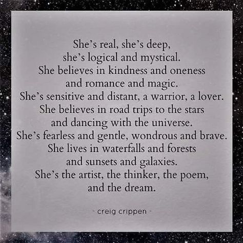 She's real, she's deep, she's logical and mystical. She believes in kindness and oneness and romance and magic. She's sensitive and distant, a warrior, a lover. She believes in road trips to the stars and dancing with the universe. She's fearless and gentle, wondrous and brave. She lives in waterfalls and forests and sunsets and galaxies. She's the artist, the thinker, the poem, and the dream. creig crippen Family Quotes Blessed Gratitude, Fearless Quotes, Fantastic Quotes, Magic Quotes, She Quotes, Poems Beautiful, Warrior Quotes, Quotes That Describe Me, A Poem