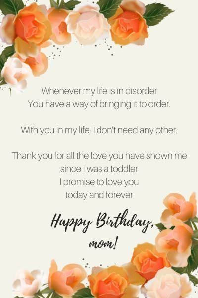 Whenever my life is in disorder You have a way of bringing it to order With you in my life, I don�2019t need any other Thank you for all the love you have shown me since I was a toddler I promise to love you today and forever Happy birthday, Mom. Happy Birthday Mom Quotes, Birthday Graphics, Birthday Wishes For Mother, Happy Birthday Mummy, Mom Birthday Quotes, Birthday Wishes For Mom, Happy Mothers Day Wishes, Mom Poems, Happiest Birthday