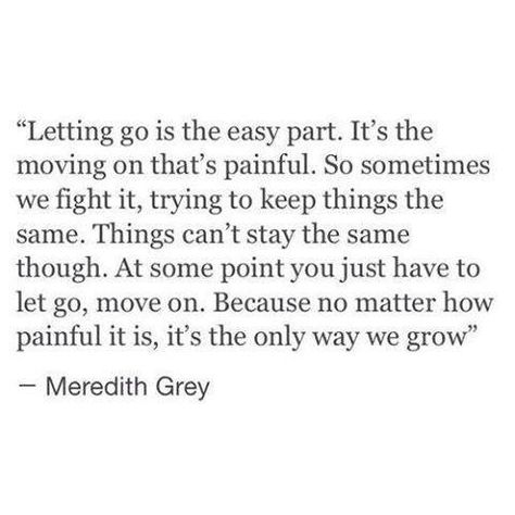 Letting go is the easy part. It's the moving on that's painful. So sometimes we fight it, trying to keep things the same. Things can't stay the same though. At some point you just have to let go, move on. Because no matter how painful it is, it's the only way we grow. -Meredith Grey Meredith Grey Quotes, Grey Quotes, Grey Anatomy Quotes, Grey's Anatomy Quotes, Anatomy Quote, Senior Quotes, Life Quotes Love, Personal Quotes, Trendy Quotes