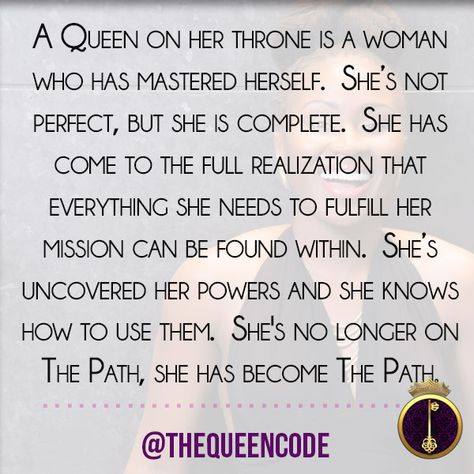 "A Queen on her throne is a woman who has mastered herself.  She’s not perfect, but she is complete.  She has come to the full realization that everything she needs to fulfill her mission can be found within.  She’s uncovered her powers and she knows how to use them.  She's no longer on The Path, she has become The Path."  -Molesey Crawford (www.TheQueenCode.com) Lioness Queen, Coding Quotes, Quotes Queen, Super Quotes, Trendy Quotes, I Am A Queen, Queen Quotes, Quotes About Strength, Meaningful Quotes