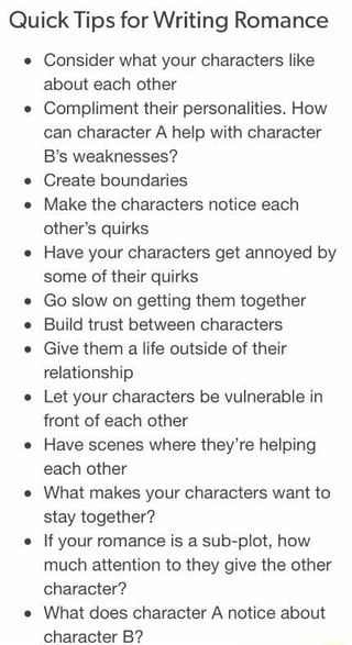 Quick Tips for Writing Romance Consider what your characters like about each other Compliment their personalities. How can character A help with character B‘s weaknesses? Create boundaries Make the characters notice each other‘s quirks Have your characters get annoyed by some of their quirks Go slow on getting them together Build trust between characters Give them a life outside of their relationship Let your characters be vulnerable in front of each other Have scenes where they‘re helping each Menulis Novel, Story Writing Prompts, Tips For Writing, Writing Romance, Writing Dialogue Prompts, Creative Writing Tips, Under Your Spell, Writing Motivation, Writing Inspiration Prompts