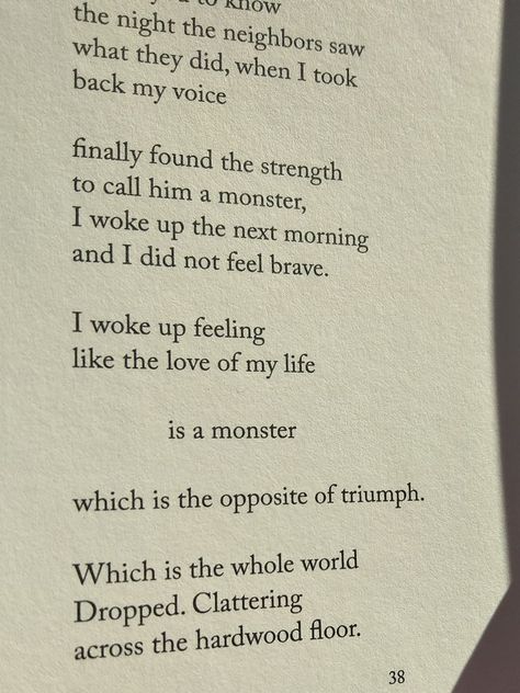 In a Dream You Saw a Way To Survive by Clementine Von Radics
Notes On The Term Survivor 

I woke up feeling
like the love of my life
is a monster 

which is the opposite of triumph.

Which is the whole world
Dropped. Clattering 
Across the hardwood floor. Clementine Von Radics, Survivor Guilt, Take Back, Wake Me Up, Poets, A Dream, Love Of My Life, Of My Life, Wake Up