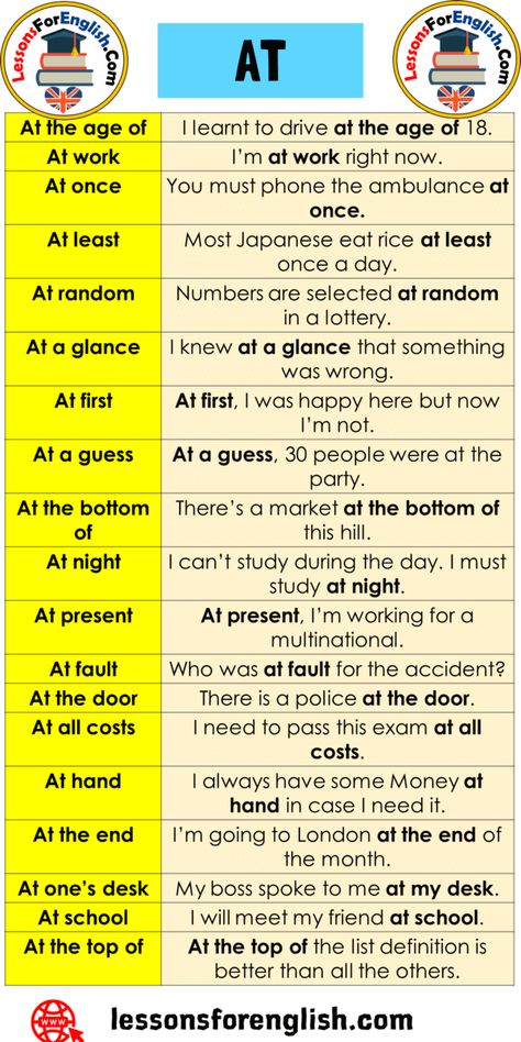 +15 Prepositional Phrases AT and Example Sentences At the age of I learnt to drive at the age of 18. At work I’m at work right now. At once You must phone the ambulance at once. At least Most Japanese eat rice at least once a day. At random Numbers are selected at random in a lottery. At a glance I knew at a glance that something was wrong. At first At first, I was happy here but now I’m not. At a guess At a guess, 30 people were at the party. At the bottom of There’s a market 12 Tenses, Tenses In English, English Grammar Notes, Random Numbers, English Prepositions, English Grammar Tenses, Prepositional Phrases, Teaching English Grammar, Learning English Online