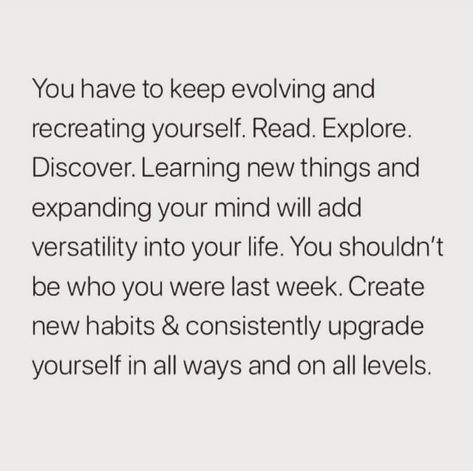 You have to keep evolving and recreating yourself. Read. Explore. Discover. Learning new things and expanding your mind will add versatility into your life. You shouldn't be who you were last week. Create new habits & consistently upgrade yourself in all ways and on all levels. Learning To Be By Yourself Quotes, Recreate Yourself Quotes, Creating New Habits Quotes, Versatility Quotes, Expanding Your Mind, Keep Evolving Quotes, Recreating Yourself, How To Recreate Yourself, The Next Level Quotes