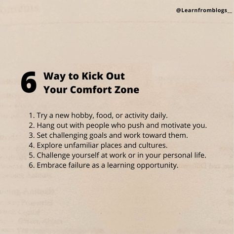 6 Way to Kick Out Your Comfort Zone 1. Try a new hobby, food, or activity daily. 2. Hang out with people who push and motivate you. 3. Set challenging goals and work toward them. 4. Explore unfamiliar places and cultures. 5. Challenge yourself at work or in your personal life. 6. Embrace failure as a learning opportunity. #comfortzone #leavecomfortzone #kickoutcomfortzone #learnfromblogs Comfort Zone Challenge, Embrace Failure, Push Yourself, Out Of Your Comfort Zone, Challenge Yourself, New Hobbies, Motivate Yourself, Comfort Zone, Life Hacks