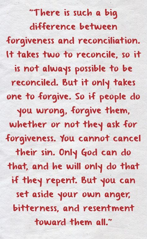 "There is such a big difference between forgiveness and reconciliation. It takes two to reconcile, so it is not always possible to be reconciled. But it only takes one to forgive. So if people do you wrong, forgive them, whether or not they ask for forgiveness. You cannot cancel their sin. Only God can do that, and he will only do that if they repent. But you can set aside your own anger, bitterness, and resentment toward them all." Biblical Quotes About Forgiveness, Forgiveness And Reconciliation Quotes, Reconciliation Quotes, Surviving Infidelity Marriage, Paul Coelho Quotes, Reconciliation Catholic, Bible Quotes Forgiveness, Daily Dairy, Ask For Forgiveness