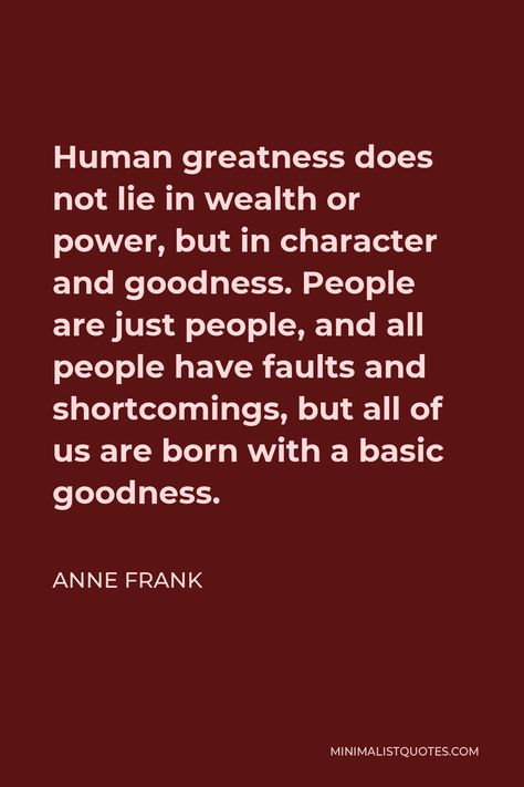 Anne Frank Quote: Human greatness does not lie in wealth or power, but in character and goodness. People are just people, and all people have faults and shortcomings, but all of us are born with a basic goodness. Cesar Chavez Quotes, Frank Quotes, Anne Frank Quotes, Tolkien Quotes, Cesar Chavez, Hope Life, Love Matters, Minimalist Quotes, Deep Truths