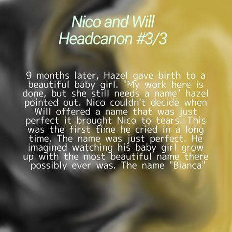 9 months later, Hazel gave birth to a beautiful baby girl. "My work here is done, but she still needs a name" hazel pointed out. Nico couldn't decide when Will offered a name that was just perfect it brought Nico to tears. This was the first time he cried in a long time. The name was just perfect. He imagined watching his baby girl grow up with the most beautiful name there possibly ever was. The name "Bianca" Solangelo Spicy Headcanons, Solangelo Spicy, Will Solace Headcanons, Solangelo Headcanons Spicy, Solangelo Headcanons Cute Kiss, Nico And Will Headcanons, Solangelo Headcanons Cute, Riordanverse Headcanons, Pjo Headcanons Solangelo