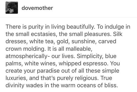 There is purity in living beautifully.To indulge in the small ecstasies,the small pleasures.Silk dresses,white tea,gold,sunshine,carved crown moulding.It is all malleable,atmospherically-our lives.Simplicity,blue palms,white wines,whipped espresso.You create your paradise out of all these simple luxuries,and that’s purely religious.True divinity wades in the warm oceans of bliss. Simple Pleasures Aesthetic, Hedonism Aesthetic, Whipped Espresso, Quotes Passion, Small Pleasures, White Wines, Lovers Quotes, Crown Moulding, Silk Dresses