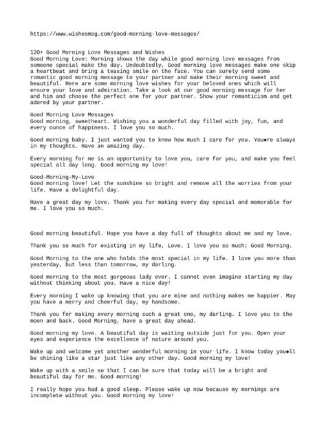 This document provides over 120 good morning love messages and wishes to send to a significant other. The messages wish them a good morning, express how much they are cared for and loved, and hope they have a wonderful day. Some messages mention wanting to wake up with them, thinking about them first thing, and being grateful to have them in one's life. The document is separated into sections for good morning love messages in general, for her, and for him. Good Messages For Him, Good Morning Text Messages For Her, Short I Love You Messages For Him, Good Morning Format For Client, Morning Love Message For Her, Good Morning Texts For Her Messages, Good Morning Love Messages For Him, Morning Love Messages For Him, Loving Messages For Him