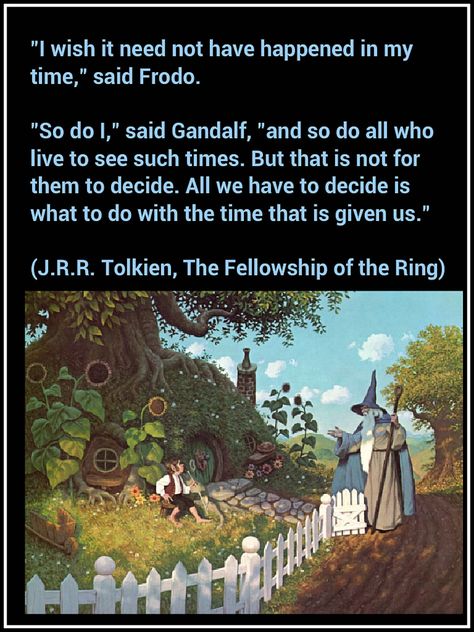 "I wish it need not have happened in my time," said Frodo.  "So do I," said Gandalf, "and so do all who live to see such times. But that is not for them to decide. All we have to decide is what to do with the time that is given us."  (J.R.R. Tolkien, The Fellowship of the Ring) Concerning Hobbits, Fellowship Of The Ring, Charles Darwin, Jrr Tolkien, Gandalf, Legolas, Quotable Quotes, Middle Earth, Lord Of The Rings