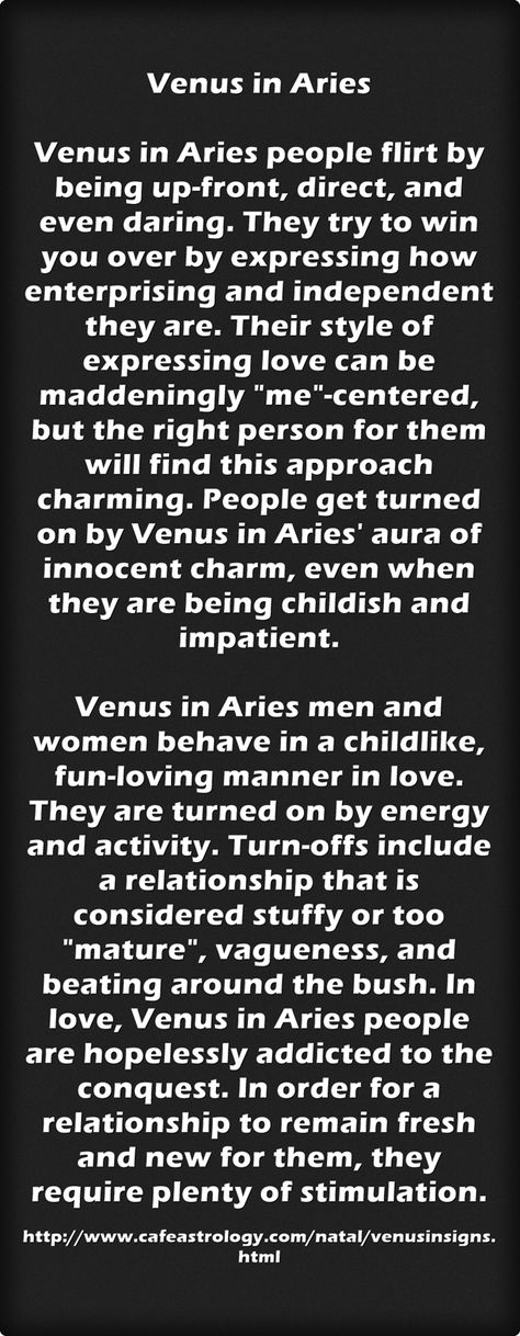 Venus in AriesVenus in Aries people flirt by being up-front, direct, and even daring. They try to win you over by expressing how enterprising and independent they are. Their style of expressing love can be maddeningly "me"-centered, but the right person for them will find this approach charming. People get turned on by Venus in Aries' aura of innocent charm, even when they are being childish and impatient. Venus in Aries men and women behave in a childlike, fun-loving manner in love. They are turned on by energy and activity. Turn-offs include a relationship that is considered stuffy or too "mature", vagueness, and beating around the bush. In love, Venus in Aries people are hopelessly addicted to the conquest. In order for a relationship to remain fresh and new for them, they require plent Venus In Aries Men, Aries Flirting, Aries Aura, Venus Aries, Venus In Capricorn, Turn Offs, Venus In Aries, Expressing Love, Aries Men