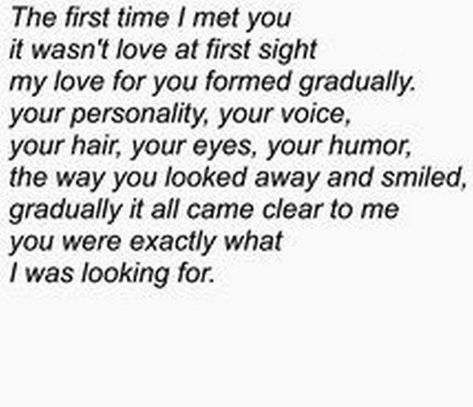 45 Crush Quotes - "The first time I met you it wasn't love at first sight my love for you formed gradually. Your personality, your voice, your hair, your eyes, your humor, the way you looked away and smiled, gradually it all came clear to me you were exactly what I was looking for." Quotes For Your Crush, Love Notes For Him, Love Quotes For Crush, Crush Quotes For Him, Quote Girl, Birthday Quotes For Him, Secret Crush Quotes, Super Quotes, Trendy Quotes