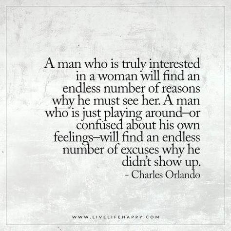 Live Life Happy: A man who is truly interested in a woman will find an endless number of reasons why he must see her. A man who is just playing around–or confused about his own feelings–will find an endless number of excuses why he didn’t show up. - Charles Orlando Confused Feelings Quotes, Live Life Happy, Soul Searching, Dating Quotes, Quotes For Him, Life I, Change Your Life, Woman Quotes, I Promise