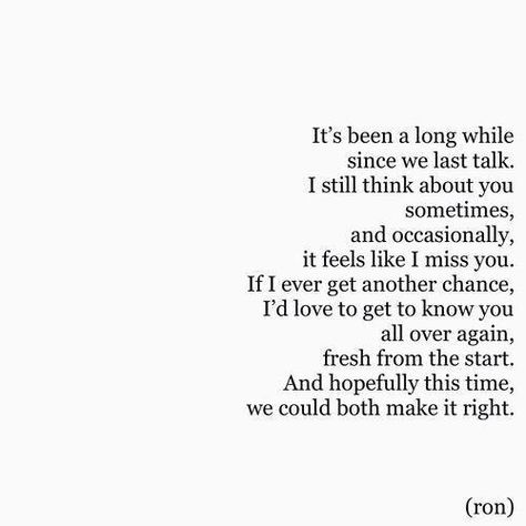 It's been a long while since we last talked. I think about you sometimes, and occasionally, it feels like I miss you. If I get another chance, I'd love to know you all over again, fresh from the start. And hopefully this time, we could both make it right. Unfinished Business Quote, Starting Over Quotes, About Love Quotes, Together Quotes, Ill Always Love You, Soulmate Quotes, Lingerie Shop, Deep Thought Quotes, About Love