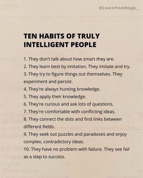 Ten Habits of Truly Intelligent People 1. They don't talk about how smart they are. 2. They learn best by imitation. They imitate and try. 3. They try to figure things out themselves. They experiment and persist. 4. They're always hunting knowledge. 5. They apply their knowledge. 6. They're curious and ask lots of questions. 7. They're comfortable with conflicting ideas. 8. They connect the dots and find links between different fields. 9. They seek out puzzles and paradoxes and enjoy ... Smart People Talk About Ideas, Intelligent Quotes Smart People, Smart People Quotes, People Dont Like Me, Intelligent People, Steps To Success, Intelligence Quotes, Connect The Dots, People Talk