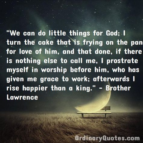 We can do little things for God; I turn the cake that is frying on the pan for love of him, and that done, if there is nothing else to call me, I prostrate myself in worship before him, who has given me grace to work; afterwards I rise happier than a king. Brother Lawrence | Check out other quotes: https://ordinaryquotes.com/pictures-quotes/best-brother-lawrence-quotes/ Brother Lawrence, Ordinary Quotes, Pictures Quotes, Old People, Frying, Picture Quotes, For Love, Little Things, Call Me