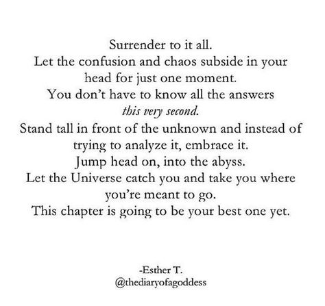 Surrender to it all. Let the confusion and chaos subside in your head for just one moment. You don't have to know all the answers this very second. Stand tall in front of the unknown and instead of trying to analyze it, embrace it, jump head on into the abyss. Let the Universe catch you and take you where you're meant to go. This chapter is going to be your best one yet. Esther T. Nee Begginings Quotes, Chaos Quotes, Well Quotes, Manifesting Quotes, Unknown Quotes, Purpose Quotes, Fear Quotes, Embrace The Chaos, Universe Quotes