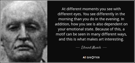 At different moments you see with different eyes. You see differently in the morning than you do in the evening. In addition, how you see is also dependent on your emotional state. Because of this, a motif can be seen in many different ways, and this is what makes art interesting. Edvard Munch Quote, Fear Of Life, Different Eyes, Quote Citation, Edvard Munch, Artist Quotes, A Ship, Make Art, Poets