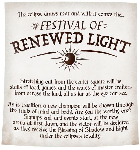 An near-immaculate parchment reads: The eclipse draws near & with it comes the Festival of Renewed Light. Stretching out from the center square will be stalls of food, games, and the wares of master crafters from across the land. As is tradition, a new champion will be chosen through the trials of mind & body. Are you worthy? Signups end, and events start, at the new arena at first dawn, and the victor will be declared as they receive the Blessing of Shadow & Light under the eclipse’s totality. Dnd Side Quests, Dnd Festival, Dnd Side Quest Ideas, Dnd Quest Ideas, Dnd Quests, Dnd Hooks, Dnd Languages, Quest Ideas, Dnd Reference