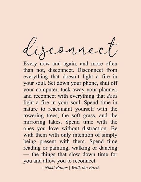 Disconnect... Every now and again, and more often than not, disconnect. Disconnect from everything that doesn't light a fire in your soul. Set down your phone, shut off your computer, tuck away your planner, and reconnect with everything... - Nikki Banas | Walk the Earth Citation Nature, Citation Encouragement, Deep Relationship Quotes, Earth Quotes, Soul Love Quotes, Life Quotes Love, Peace Quotes, Inspirational Artwork, Yoga Quotes