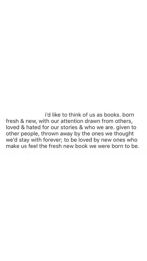 i’d like to think of us as books. born fresh & new, with our attention drawn from others, loved & hated for our stories & who we are. given to other people, thrown away by the ones we thought we’d stay with forever; to be loved by new ones who make us feel the fresh new book we were born to be. To Be Loved, Other People, New Books, The One, Feelings, Books