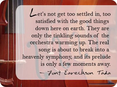 “Let’s not get too settled in, too satisfied with the good things down here on earth. They are only the tinkling sounds of the orchestra warming up. The real song is about to break into a heavenly symphony, and its prelude is only a few moments away.” –Joni Eareckson Tada Joni Eareckson Tada Quotes, Joni Eareckson Tada, Worship Quotes, I Love The Lord, How He Loves Us, Words Worth, Here On Earth, Christian Encouragement, Warming Up