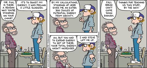 FoxTrot comic by Bill Amend: Mr. Fox, is there a reason why you’re standing on your chair? It’s to boost my energy. I was feeling a little sluggish. By my calculations, standing up here gives me an extra 300 joules of potential energy from gravity. Ah, but you had to expend energy to get up there. Your total energy hasn’t increased. I had Steve lift me up. Fall break can’t come soon enough. Thanks for teaching us this stuff, by the way! Foxtrot Comic, Peter Fox, Comics Strip, Energy Science, Science Comics, Sunday Comics, Unlikely Friends, Engineering Humor, Cartoon Strip