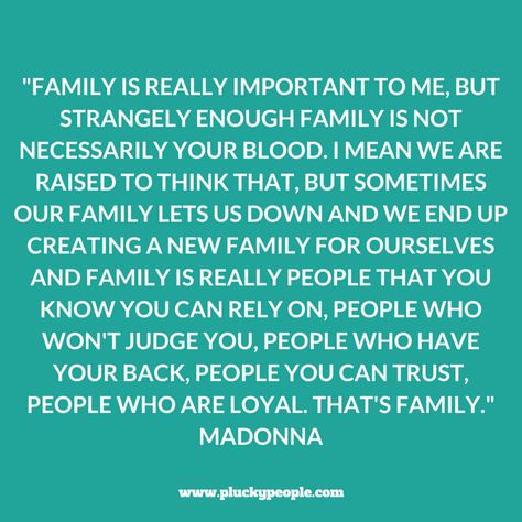 "Family is really important to me, but strangely enough family is not necessarily your blood. I mean we are raised to think that, but sometimes our family lets us down and we end up creating a new family for ourselves and family is really people that you know you can rely on, people who won't judge you, people who have your back, people you can trust, people who are loyal. That's family." Madonna, The Jonathan Ross Show Family That Only Calls When They Need Something, When Your Own Family Judges You, Not Fitting In Quotes Families, Remember Who Shows Up For You, Mad Family Quotes, Just Because They Are Family, Family Lets You Down Quotes, Family Who Talks Behind Your Back Quotes, Friends Are Better Than Family Quotes