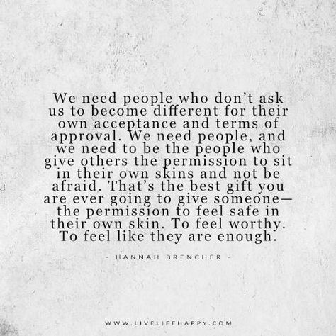 We need people who don’t ask us to become different for their own acceptance and terms of approval. We need people, and we need to be the people who give others the permission to sit in their own skins and not be afraid. That’s the best gift you are ever going to give someone— the … Quotes About Making New Friendships, Delete Quotes, Safe Quotes, Team Edward, Live Life Happy, Finally Happy, Different Quotes, Favorite Words, People Quotes