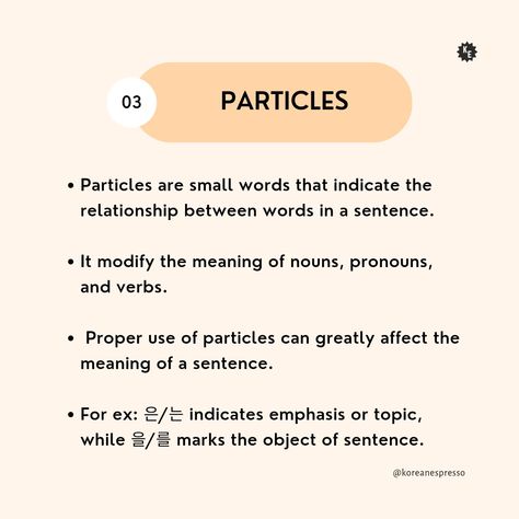 Particles 

Particles are small words that indicate the relationship between words in a sentence. 

It modifies the meaning of nouns, pronouns, and verbs. 

Proper use of particles can greatly affect the meaning of a sentence. 

For example: 은/는 indicates emphasis or topic, while 을/를 marks the object of sentence. Korean Particles, Sentence Structure, Small Words, Emphasis, Kdrama, Meant To Be