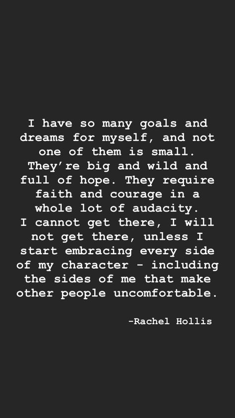 I have so many goals and dreams for myself, and not one of them is small. They’re big and wild and full of hope. They require faith and courage in a whole lot of audacity. I cannot get there, I will not get there, unless I start embracing every side of my character - including the sides of me that make other people uncomfortable. - Rachel Hollis, Girl Wash Your Face. Same Mindset Quotes People, The Audacity Of Some People Quotes, The Audacity Quotes People, Full Of Myself Quotes, Making People Uncomfortable Quotes, I Make People Uncomfortable, I Will Not Make Myself Small, Dream So Big You Get Uncomfortable, Audacity Quotes People