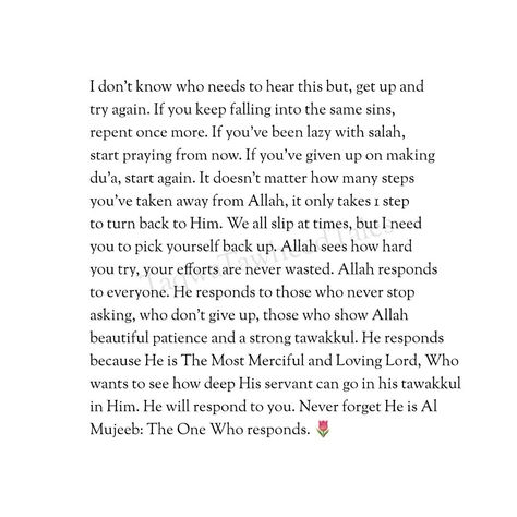 I don’t know who needs to hear this but, get up and try again. If you keep falling into the same sins, repent once more. If you’ve been lazy with salah, start praying from now. If you’ve given up on making du’a, start again. It doesn’t matter how many steps you’ve taken away from Allah, it only takes 1 step to turn back to Him. We all slip at times, but I need you to pick yourself back up. Allah sees how hard you try, your efforts are never wasted. Allah responds to everyone. He responds to t... Short Islamic Quotes, Best Islamic Quotes, Muslim Book, Allah Quotes, Quran Quotes Love, Muslim Quotes, Quran Quotes Inspirational, Quran Quotes, Beautiful Quotes