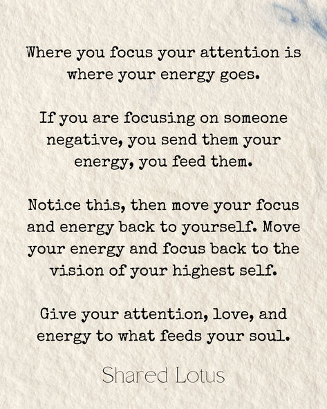 Where you focus your attention is where your energy goes.

If you are focusing on someone negative, you send them your energy, you feed them.

Notice this, then move your focus and energy back to yourself. Move your energy and focus back to the vision of your highest self. 

Give your attention, love, and energy to what feeds your soul. Claim Your Energy Back, Where The Mind Goes Energy Flows, Calling Your Energy Back, Calling Back Your Energy, Matching Energy, Back To Yourself, Morning Mantra, Highest Self, Feed Your Soul