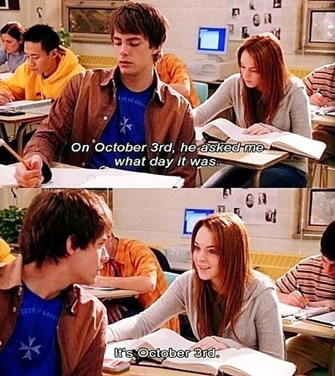 Mean Girls (2004). Aaron Samuels is played by Jonathan Bennett and Cady Heron is played by Lindsay Lohan. Cady, voice-over: “And with Regina’s blessing, I started talking to Aaron more and more. On October 3rd, he asked me what day it was.” Aaron: “What day is it?” Cady: “It’s October 3rd.” Cady, voice-over: “Two weeks later, we spoke again.” She was referring to Regina George, played by Rachel McAdams. Mean Girls October 3rd, Its October 3rd, Mean Girl 3, Mean Girls Day, Funny Mean Quotes, Mean Girl Quotes, October 3rd, Septième Art, Happy October