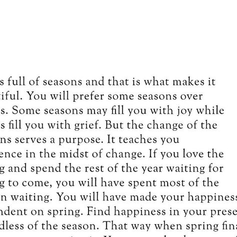 Islamic || Quotes || Reminders on Instagram: "Life is full of seasons, and that is what makes it beautiful. You will prefer some seasons over others. Some seasons may fill you with joy while others fill you with grief. But the change of the seasons serves a purpose. It teaches you resilience in the midst of change. If you love the spring and spend the rest of the year waiting for spring to come, you will have spent most of the year in waiting. You will have made your happiness dependent on spring. Find happiness in your present, regardless of the season. That way, when spring finally arrives, you can enjoy it. You can make the most of each moment without dreading when the season will come to an end. And when it does inevitably end, you can smile knowing that you will be okay. You will warm Seasons Quotes Life, This Season Of Life Quotes, To Everything There Is A Season, Hard Seasons Of Life Quotes, Changing Seasons Quotes, Season Of Life Quotes, New Season Of Life Quotes, Seasons Change Quotes, Return Quotes