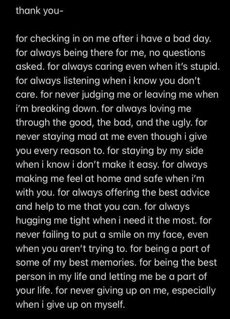 I wrote this as a thank you to my best friend of 5 years. He deals with a lot, not just from me, but he will drop anything for me if I need him. I know I’m not always the easiest person to deal with but he never fails to help me. These words do not even begin to scratch the surface of the gratitude I have that he is in my life. I hope you all have someone in you life like him because I truly wouldn’t be here without him. Please tell your friends they are important to you and that you love them. Gratitude Letter To Best Friend, I’m Here If You Need Me Quotes, Telling Your Bf You Are Proud Of Him, I Love You To Best Friend, I Have A Lot To Say Quotes, Thank You Paragraph For Him, I'm Not The Easiest Person To Love, Thank You Quotes Best Friend, Notes To Cheer Up Best Friend