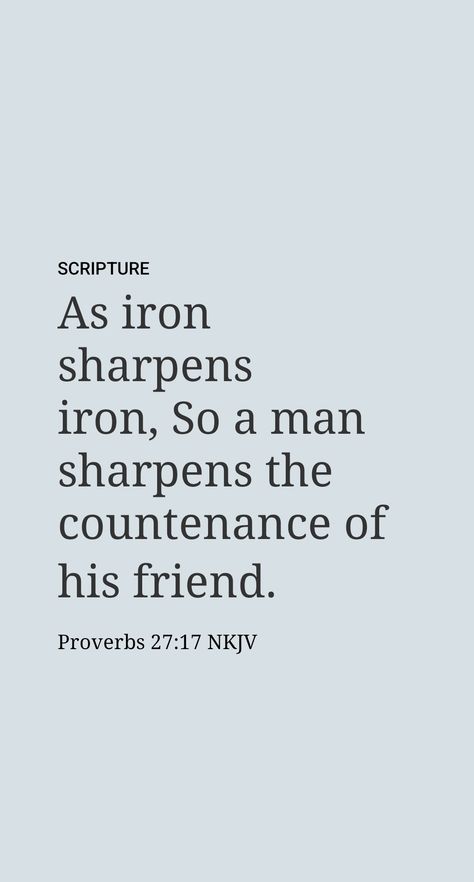 ◆ 27:17​—How is a face ‘sharpened’?

As a piece of iron can be used to sharpen a blade made of the same metal, one person may succeed in sharpening the intellectual and spiritual state of another. If disappointments and contact with uncongenial individuals depress us, a fellow believer’s sympathetic look and Scriptural encouragement can be very uplifting. Our sad countenance changes for the better, and we are enlivened with fresh hope for renewed action.​—Proverbs 13:12. Iron Sharpens Iron Quote, Proverbs 14:30, Iron Sharpens Iron Scripture, Proverbs 13:20 Scriptures, Scriptural Encouragement, Proverbs 31:11-12, Proverbs 27 17, Iron Sharpens Iron, Proverbs 13