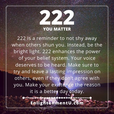 222 is a reminder to not shy away when others shun you. Instead, be the bright light. 222 enhances the power of your belief system. Your voice deserves to be heard. Make sure to try and leave a lasting impression on others, even if they don’t agree with you. Make your existence the reason it is a better day today.

Tags: 222 angel number love, 222 doreen virtue, 222 numerology, 222 spiritual meaning, 222 twin flame, meaning of seeing 222, seeing 222 meaning, what does 222 mean? What Does 222 Mean Angel Numbers, 222 Angel Number Meaning Love, 2:22 Meaning Spiritual, 222 Love Meaning, 2:22 Angel Number Meaning, 2 22 Meaning, 222 Meaning Spiritual, 2 22 Angel Number, 2:22 Angel Number