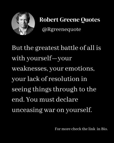 But the greatest battle of all is with yourself—your weaknesses, your emotions, your lack of resolution in seeing things through to the end. You must declare unceasing war on yourself. Follow @rgeenequote for more Quotes from the work of best selling author Robert Greene. #Philosophy #discipline #Wisdom #séduction #Psychology #mindset #power #robertgreene #books #quotes #rgreenequote pinterest.com/rgreenequote/ Robert Greene Quotes Seduction, Robert Greene Quotes, Life Mastery, Greatest Quotes, Inner Work, Robert Greene, Best Selling Author, Psychology Fun Facts, Books Quotes