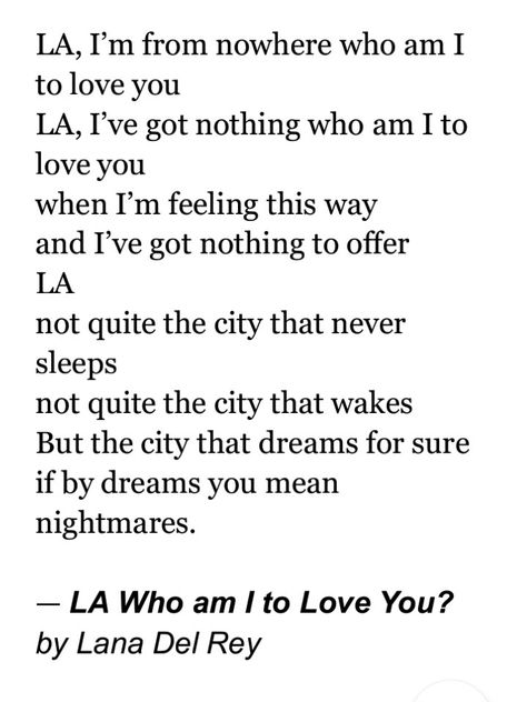 LA, I’m from nowhere who am I to love you LA, I’ve got nothing who am I to love you when I’m feeling this way and I’ve got nothing to offer LA not quite the city that never sleeps not quite the city that wakes But the city that dreams for sure if by dreams you mean nightmares. La Who Am I To Love You, La Who Am I To Love You Lana Del Rey, Summertime Madness, Who Am I, City That Never Sleeps, Writing Poetry, Mad Men, Lana Del Rey, Random Stuff