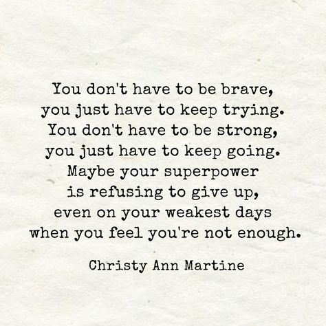 Encouraging Quotes ~ You don't have to be brave, you just have to keep trying. You don't have to be strong, you just have to keep going. Maybe your superpower is refusing to give up even on your weakest days when you feel you're not enough. - Christy Ann Martine Quotes Brave, Christy Ann Martine, Going Quotes, Try Quotes, Keep Going Quotes, Don't Give Up Quotes, Enough Is Enough Quotes, Brave Quotes, Giving Up Quotes