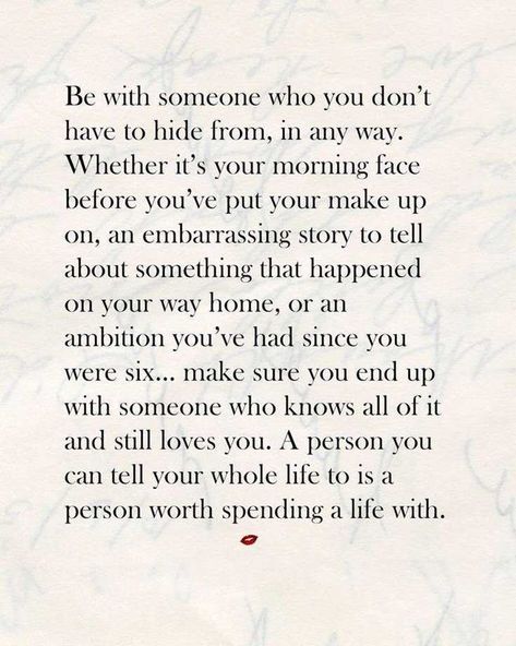 Be with someone who you don’t have to hide from, in any way. Whether it’s your morning face before you’ve put your make up on, an embarrassing story to tell about something that happened on your way home, or an ambition you’ve had since you were six… make sure you end up with someone who knows all of it and still loves you. A person you can tell your whole life to is a person worth spending a life with. Life Quotes Love, Be With Someone, E Card, Love And Marriage, The Words, Great Quotes, Beautiful Words, Relationship Quotes, Wise Words