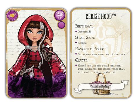 Ever After High Cerise Hood: Daughter of Red Riding Hood Release:	 November 12, 2013	  Unlock:	Reach level 11 and find my basket to unlock! Content:	 Birthday: October 31 Star Sign: Scorpio Favorite Food: Bacon, ham, pork roast... you get the idea. Quote: When I run like the wind, I feel free. I wish I could join the school track team, but I have to hide my strengths. Ever After High Names, Hood Character, Doll Printables, Cerise Hood, Lizzie Hearts, High Characters, Surprise Toys, Spa Birthday, Raven Queen