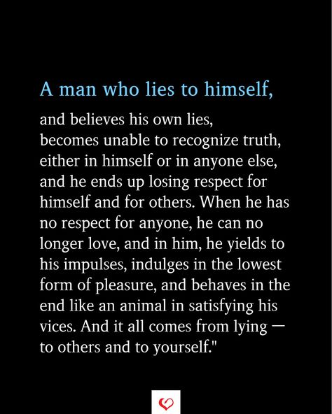 A man who lies to himself, and believes his own lies, becomes unable to recognize truth, either in himself or in anyone else, and he ends up losing respect for himself and for others. When he has no respect for anyone, he can no longer love, and in him, he yields to his impulses, indulges in the lowest form of pleasure,  #relationship #quote #love #couple #quotes   #inspirationalquotes #womanquotes #relationshipgoals Sacrifices In A Relationship Quotes, Never Trust A Man Who Tries To Destroy You, When Men Lie Quotes, Loser Man Quotes, Respectful Man Quotes, No Love Relationship Quotes, The Character Of A Man Quotes, Quotes About Lying Men, Lying About Love Quotes